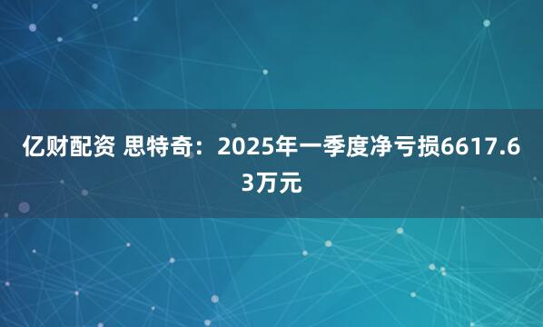 亿财配资 思特奇：2025年一季度净亏损6617.63万元