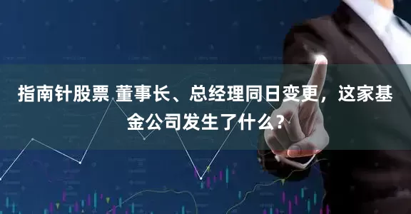 指南针股票 董事长、总经理同日变更，这家基金公司发生了什么？
