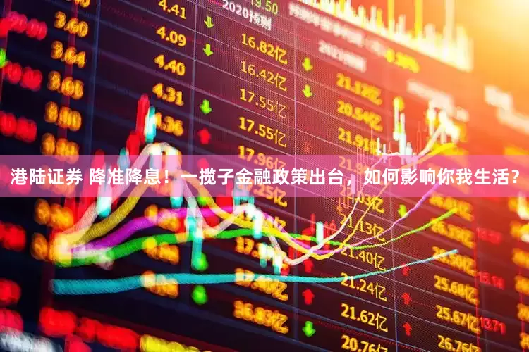 港陆证券 降准降息！一揽子金融政策出台，如何影响你我生活？