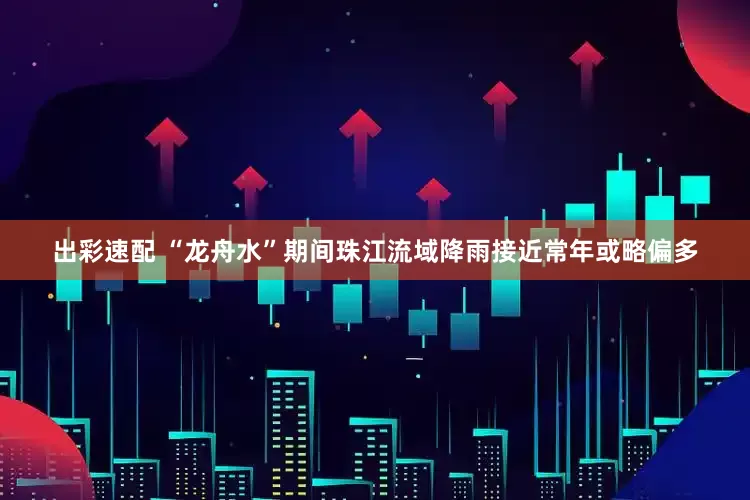 出彩速配 “龙舟水”期间珠江流域降雨接近常年或略偏多