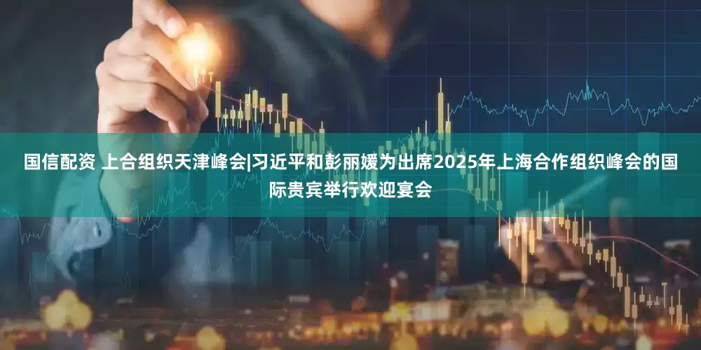 国信配资 上合组织天津峰会|习近平和彭丽媛为出席2025年上海合作组织峰会的国际贵宾举行欢迎宴会