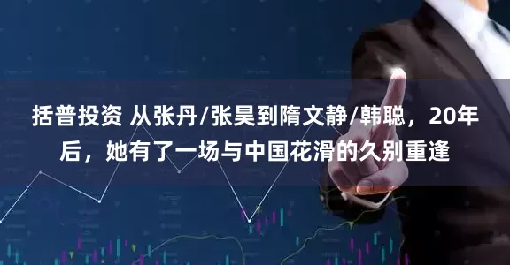括普投资 从张丹/张昊到隋文静/韩聪，20年后，她有了一场与中国花滑的久别重逢