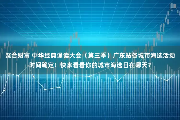 聚合财富 中华经典诵读大会（第三季）广东站各城市海选活动时间确定！快来看看你的城市海选日在哪天？