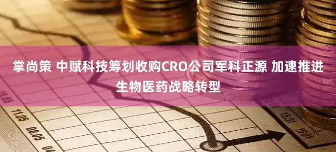 掌尚策 中赋科技筹划收购CRO公司军科正源 加速推进生物医药战略转型
