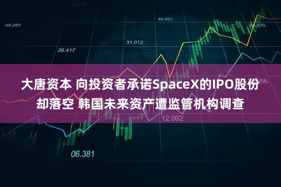 大唐资本 向投资者承诺SpaceX的IPO股份却落空 韩国未来资产遭监管机构调查