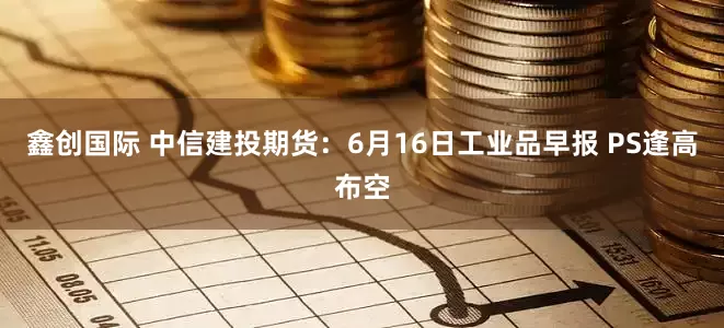 鑫创国际 中信建投期货：6月16日工业品早报 PS逢高布空
