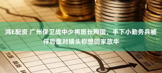 鸿E配资 广州保卫战中少将旅长殉国，手下小勤务兵被俘后面对镜头称想回家放牛
